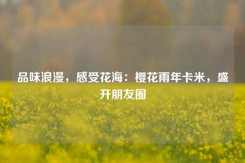 品味浪漫，感受花海：樱花雨年卡米，盛开朋友圈