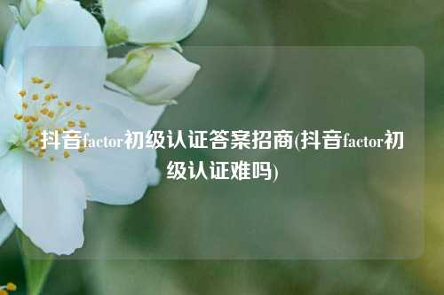 抖音factor初级认证答案招商(抖音factor初级认证难吗)