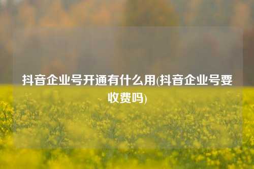 抖音企业号开通有什么用(抖音企业号要收费吗)