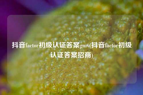 抖音factor初级认证答案gmv(抖音factor初级认证答案招商)