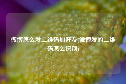 微博怎么发二维码加好友(微博发的二维码怎么识别)