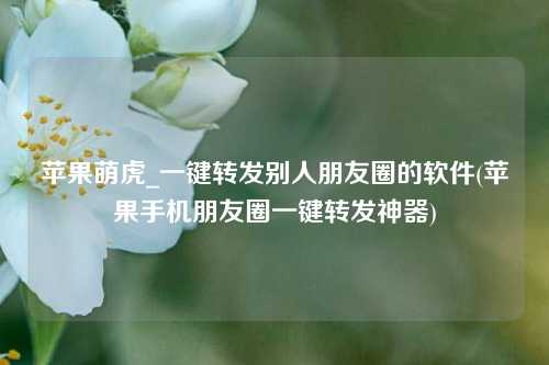 苹果萌虎_一键转发别人朋友圈的软件(苹果手机朋友圈一键转发神器)