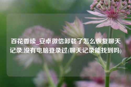 百花香续_安卓微信卸载了怎么恢复聊天记录,没有电脑登录过(聊天记录能找到吗)